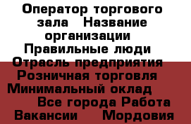 Оператор торгового зала › Название организации ­ Правильные люди › Отрасль предприятия ­ Розничная торговля › Минимальный оклад ­ 26 000 - Все города Работа » Вакансии   . Мордовия респ.